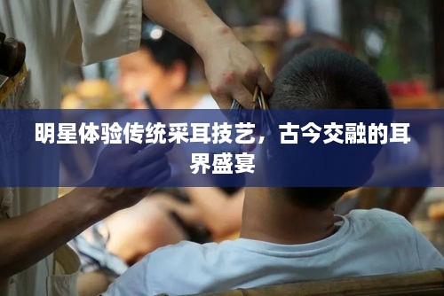 明星體驗(yàn)傳統(tǒng)采耳技藝，古今交融的耳界盛宴