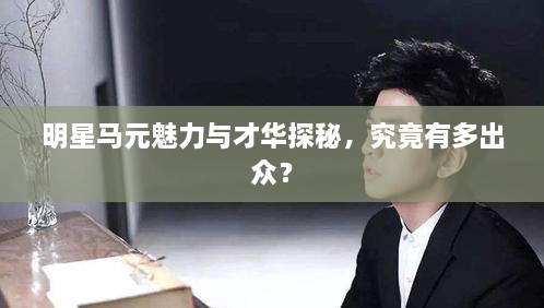 明星馬元魅力與才華探秘，究竟有多出眾？