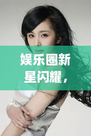 娛樂圈新星閃耀，明星新聞聚焦，引人矚目