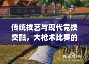傳統(tǒng)技藝與現(xiàn)代競技交融，大槍術(shù)比賽的完美呈現(xiàn)