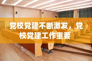 黨校黨建不斷激發(fā)，黨校黨建工作重要 