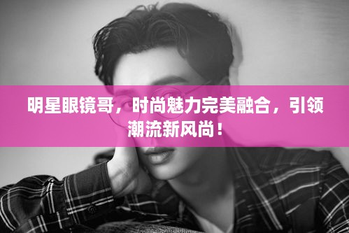 明星眼鏡哥，時尚魅力完美融合，引領(lǐng)潮流新風(fēng)尚！