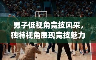 男子低視角競技風(fēng)采，獨(dú)特視角展現(xiàn)競技魅力，熱血沸騰的比賽瞬間