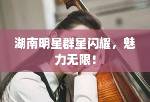 湖南明星群星閃耀，魅力無限！