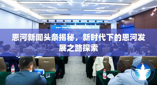 恩河新聞?lì)^條揭秘，新時(shí)代下的恩河發(fā)展之路探索