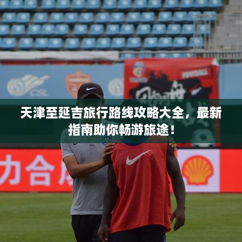 天津至延吉旅行路線攻略大全，最新指南助你暢游旅途！