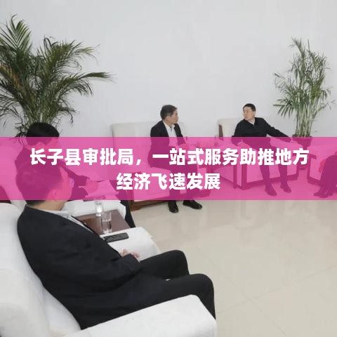 長(zhǎng)子縣審批局，一站式服務(wù)助推地方經(jīng)濟(jì)飛速發(fā)展