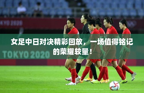 女足中日對(duì)決精彩回放，一場(chǎng)值得銘記的榮耀較量！