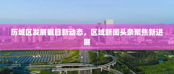 歷城區(qū)發(fā)展矚目新動(dòng)態(tài)，區(qū)域新聞?lì)^條聚焦新進(jìn)展