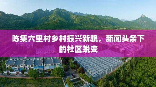 陳集六里村鄉(xiāng)村振興新貌，新聞頭條下的社區(qū)蛻變