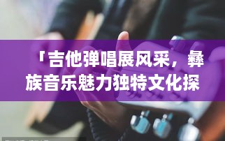 「吉他彈唱展風(fēng)采，彝族音樂魅力獨(dú)特文化探秘」