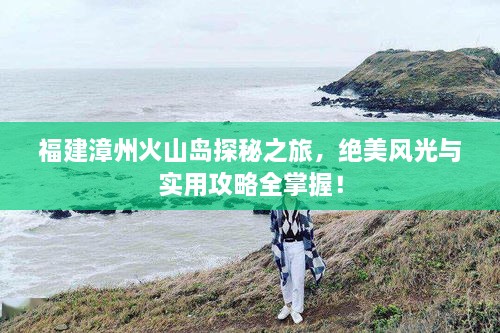 福建漳州火山島探秘之旅，絕美風(fēng)光與實(shí)用攻略全掌握！