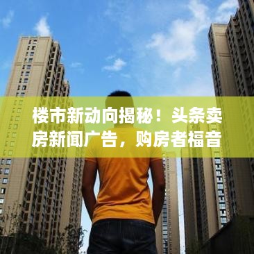 樓市新動向揭秘！頭條賣房新聞廣告，購房者福音來襲！