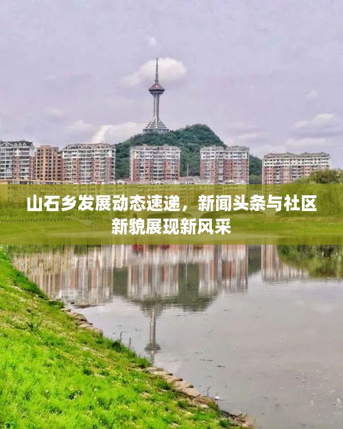 山石鄉(xiāng)發(fā)展動態(tài)速遞，新聞頭條與社區(qū)新貌展現(xiàn)新風(fēng)采